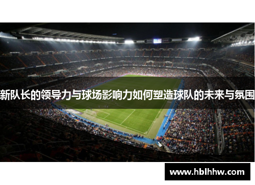 新队长的领导力与球场影响力如何塑造球队的未来与氛围