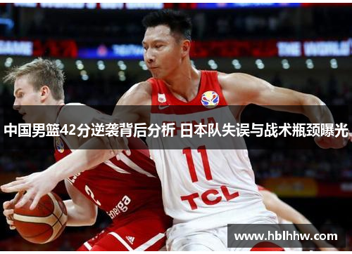中国男篮42分逆袭背后分析 日本队失误与战术瓶颈曝光