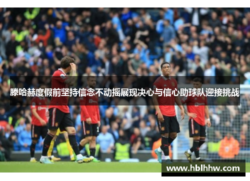 滕哈赫度假前坚持信念不动摇展现决心与信心助球队迎接挑战