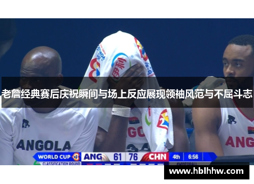 老詹经典赛后庆祝瞬间与场上反应展现领袖风范与不屈斗志