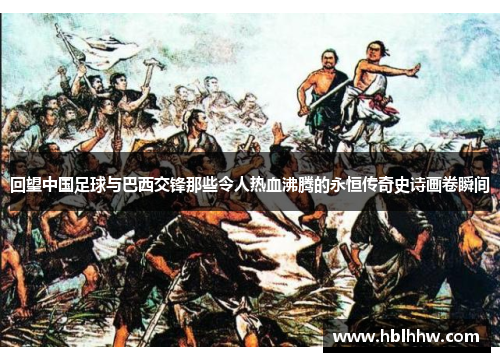 回望中国足球与巴西交锋那些令人热血沸腾的永恒传奇史诗画卷瞬间